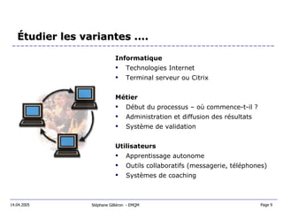 Informatique Technologies Internet Terminal serveur ou Citrix Métier Début du processus – où commence-t-il ? Administration et diffusion des résultats Système de validation Utilisateurs Apprentissage autonome Outils collaboratifs (messagerie, téléphones) Systèmes de coaching Étudier les variantes .... Stéphane Gilliéron  - EMQM 14.04.2005 Page 9  