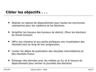 Cibler les objectifs . . .  Réaliser un logiciel de dépouillement pour toutes les communes valaisannes pour les votations et les élections. Simplifier les travaux des bureaux de district. (Pour les élections du Grand Conseil) Offrir aux citoyens et aux partis politiques une visualisation des résultats tout au long de leur progression. Limiter les délais de publication des résultats intermédiaires et des résultats finaux. Échanger des données avec les médias au fur et à mesure du dépouillement pour animer la journées des élections Stéphane Gilliéron  - EMQM  14.04.2005 Page 10  