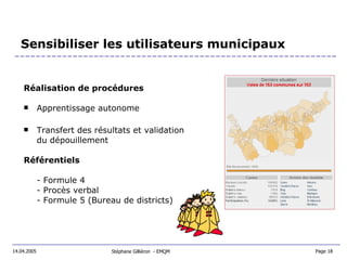 Sensibiliser les utilisateurs municipaux Réalisation de procédures Apprentissage autonome Transfert des résultats et validation du dépouillement Référentiels - Formule 4 - Procès verbal - Formule 5 (Bureau de districts) Stéphane Gilliéron  - EMQM  14.04.2005 Page 18  