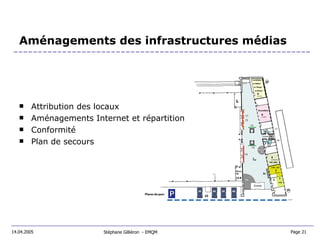 Aménagements des infrastructures médias Attribution des locaux Aménagements Internet et répartition Conformité Plan de secours Stéphane Gilliéron  - EMQM 14.04.2005 Page 21  