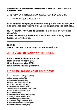 VOTACIÓN PARLAMENTO EUROPEO SOBRE VIAJAR EN CLASE TURISTA O
BUSSINES CLASS

... ¡¡¡ TODA LA PRENSA ESPAÑOLA LO HA SILENCIADO !!!...:
----- **** PARA QUE CIRCULE ****

El Parlamento Europeo, el miércoles 6 del pasado mes de abril, votó
una enmienda para restringir los vuelos en primera a los políticos...

NOTA PREVIA.- Un vuelo de Barcelona a Bruselas, en "Bussines
Class" de
Iberia, ida y vuelta, cuesta unos 1.297 euros; con Vueling, clase
turista, unos 150 euros.
_______________________________

BUENO,
ASI VOTARON LOS EURODIPUTADOS ESPAÑOLES:

A FAVOR de volar en TURISTA.
Ramon Tremosa i Balcells (CiU)
Rosa Estarás Ferragut (PP)
Oriol Junqueras Vies (ERC)
Raúl Romeva i Rueda (Iniciativa)

En CONTRA de volar en turista:
Francisco Sosa Wagner (UPD)
Jaime Mayor Oreja (PP)
Alejo Vidal-Quadras (PP)
Luis de Grandes Pascual (PP)
Pilar del Castillo Vera (PP)
Carlos Iturgaiz Angulo (PP)
Teresa Jimenez-Becerril Barrio (PP)
Pablo Arias Echeverria (PP)
Pilar Ayuso (PP)
Agustín Diaz de Mera García (PP)
Santi ago Fisas Ayxela (PP)
Carmen Fraga Estévez (PP)
Salvador Garriga Polledo (PP)
Cristina Gutiérrez-Cortines (PP)
Esther Herranz García (PP)
 