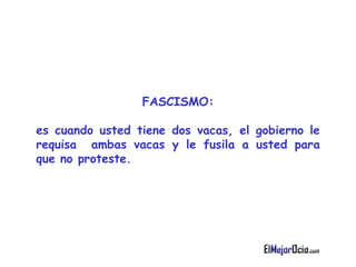 FASCISMO : es cuando  u sted tiene dos vacas, el gobierno le requisa  ambas vacas y   le fusila a usted para que no proteste.   