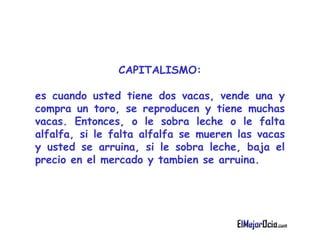 CAPITALISMO : es cuando  u sted tiene dos vacas, vende una y compra un toro, se   reproducen y tiene muchas vacas. Entonces, o le sobra leche o le falta alfalfa,   si le falta alfalfa se mueren las vacas y usted se arruina, si le sobra leche,   baja el precio en el mercado y tambien se arruina.   