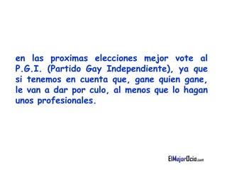 en las proximas elecciones mejor vote al P.G.I. (Partido   Gay Independiente), ya que si tenemos en cuenta que, gane quien gane, le van a   dar por culo, al menos que lo hagan unos profesionales.   