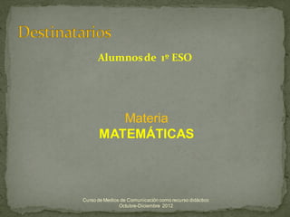 Alumnos de 1º ESO




         Materia
      MATEMÁTICAS



Curso de Medios de Comunicación como recurso didáctico
               Octubre-Diciembre 2012
 