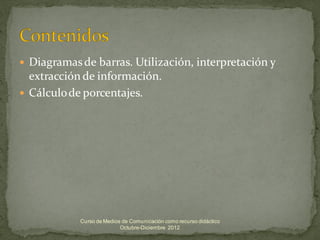  Diagramas de barras. Utilización, interpretación y
  extracción de información.
 Cálculo de porcentajes.




            Curso de Medios de Comunicación como recurso didáctico
                           Octubre-Diciembre 2012
 
