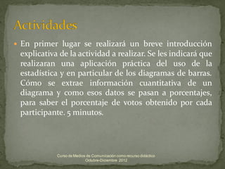    En primer lugar se realizará un breve introducción
    explicativa de la actividad a realizar. Se les indicará que
    realizaran una aplicación práctica del uso de la
    estadística y en particular de los diagramas de barras.
    Cómo se extrae información cuantitativa de un
    diagrama y como esos datos se pasan a porcentajes,
    para saber el porcentaje de votos obtenido por cada
    participante. 5 minutos.




               Curso de Medios de Comunicación como recurso didáctico
                              Octubre-Diciembre 2012
 