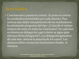    Conclusiones y puesta en común. Se pone en común
    los resultados encontrados por cada alumno. Para
    realizar una mejor interpretación de los resultados se
    les plantearán preguntas del tipo: ¿Coincide el mismo
    número de votos en todas las votaciones?; En cada fase
    se elimina un delegación ¿qué criterio se sigue para
    eliminar dicha delegación?; ¿La delegación ganadora
    de cada fase, obtiene la mayoría de los votos?. Los
    alumnos deben anotar las conclusiones finales. 10
    minutos.

              Curso de Medios de Comunicación como recurso didáctico
                             Octubre-Diciembre 2012
 