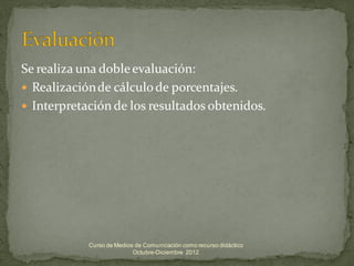 Se realiza una doble evaluación:
 Realización de cálculo de porcentajes.
 Interpretación de los resultados obtenidos.




            Curso de Medios de Comunicación como recurso didáctico
                           Octubre-Diciembre 2012
 
