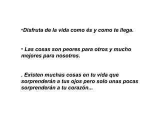 Disfruta de la vida como és y como te llega.  Las cosas son peores para otros y mucho  mejores para nosotros.   . Existen muchas cosas en tu vida que sorprenderán a tus ojos pero solo unas pocas sorprenderán a tu corazón...     