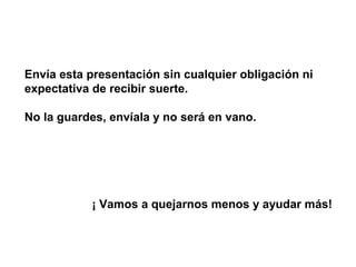 Envía esta presentación sin cualquier obligación ni
expectativa de recibir suerte.
No la guardes, envíala y no será en vano.
¡ Vamos a quejarnos menos y ayudar más!
 