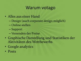 Warum votago
• Alles aus einer Hand
  – Design (auch corporate design möglich)
  – Online stellen
  – Support
  – Versenden der Preise
• Graphische Darstellung und Statistiken der
  Aktivitäten des Wettbewerbs
• Google analytics
• Posts
 
