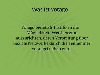 Was ist votago

    Votago bietet als Plattform die
       Möglichkeit, Wettbewerbe
 auszurichten, deren Verbreitung über
Soziale Netzwerke durch die Teilnehmer
         vorangetrieben wird.
 