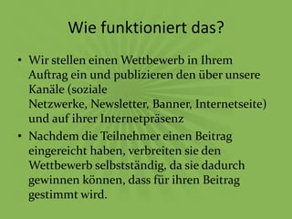 Wie funktioniert das?
• Wir stellen einen Wettbewerb in Ihrem
  Auftrag ein und publizieren den über unsere
  Kanäle (soziale
  Netzwerke, Newsletter, Banner, Internetseite)
  und auf ihrer Internetpräsenz
• Nachdem die Teilnehmer einen Beitrag
  eingereicht haben, verbreiten sie den
  Wettbewerb selbstständig, da sie dadurch
  gewinnen können, dass für ihren Beitrag
  gestimmt wird.
 