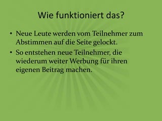 Wie funktioniert das?
• Neue Leute werden vom Teilnehmer zum
  Abstimmen auf die Seite gelockt.
• So entstehen neue Teilnehmer, die
  wiederum weiter Werbung für ihren
  eigenen Beitrag machen.
 