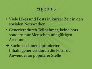 Ergebnis
• Viele Likes und Posts in kurzer Zeit in den
  sozialen Netzwerken
• Generiert durch Teilnehmer, keine bots
  sondern nur Menschen mit gültigen
  Accounts
 Suchmaschinen optimierter
  Inhalt, generiert durch die Posts der
  Anwender an populärer Stelle
 