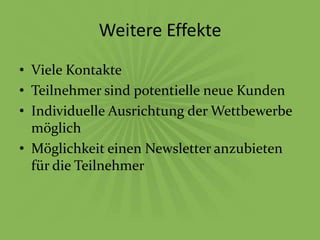 Weitere Effekte
• Viele Kontakte
• Teilnehmer sind potentielle neue Kunden
• Individuelle Ausrichtung der Wettbewerbe
  möglich
• Möglichkeit einen Newsletter anzubieten
  für die Teilnehmer
 