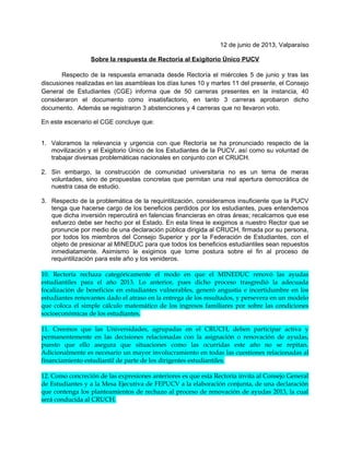 junio de 2013, Valparaíso
Sobre la respuesta de Rectoría al Exigitorio Único PUCV
Respecto de la respuesta emanada desde Rectoría el miércoles 5 de junio y tras las
discusiones realizadas en las asambleas los días lunes 10 y martes 11 del presente, el Consejo
General de Estudiantes (CGE) informa que de 50 carreras presentes en la instancia, 40
consideraron el documento como insatisfactorio, en tanto 3 carreras aprobaron dicho
documento. Además se registraron 3 abstenciones y 4 carreras que no llevaron voto.
En este escenario el CGE concluye que:
1. Valoramos la relevancia y urgencia con que Rectoría se ha pronunciado respecto de la
movilización y el Exigitorio Único de los Estudiantes de la PUCV, así como su voluntad de
trabajar diversas problemáticas nacionales en conjunto con el CRUCH.
2. Sin embargo, la construcción de comunidad universitaria no es un tema de meras
voluntades, sino de propuestas concretas que permitan una real apertura democrática de
nuestra casa de estudio.
3. Respecto de la problemática de la requintilización, consideramos insuficiente que la PUCV
tenga que hacerse cargo de los beneficios perdidos por los estudiantes, pues entendemos
que dicha inversión repercutirá en falencias financieras en otras áreas; recalcamos que ese
esfuerzo debe ser hecho por el Estado. En esta línea le exigimos a nuestro Rector que se
pronuncie por medio de una declaración pública dirigida al CRUCH, firmada por su persona,
por todos los miembros del Consejo Superior y por la Federación de Estudiantes, con el
objeto de presionar al MINEDUC para que todos los beneficios estudiantiles sean repuestos
inmediatamente. Asimismo le exigimos que tome postura sobre el fin al proceso de
requintilización para este año y los venideros.
10. Rectoría rechaza categóricamente el modo en que el MINEDUC renovó las ayudas
estudiantiles para el año 2013. Lo anterior, pues dicho proceso trasgredió la adecuada
focalización de beneficios en estudiantes vulnerables, generó angustia e incertidumbre en los
estudiantes renovantes dado el atraso en la entrega de los resultados, y persevera en un modelo
que coloca el simple cálculo matemático de los ingresos familiares por sobre las condiciones
socioeconómicas de los estudiantes.
11. Creemos que las Universidades, agrupadas en el CRUCH, deben participar activa y
permanentemente en las decisiones relacionadas con la asignación o renovación de ayudas,
puesto que ello asegura que situaciones como las ocurridas este año no se repitan.
Adicionalmente es necesario un mayor involucramiento en todas las cuestiones relacionadas al
financiamiento estudiantil de parte de los dirigentes estudiantiles.
12. Como concreción de las expresiones anteriores es que esta Rectoría invita al Consejo General
de Estudiantes y a la Mesa Ejecutiva de FEPUCV a la elaboración conjunta, de una declaración
que contenga los planteamientos de rechazo al proceso de renovación de ayudas 2013, la cual
será conducida al CRUCH.
 