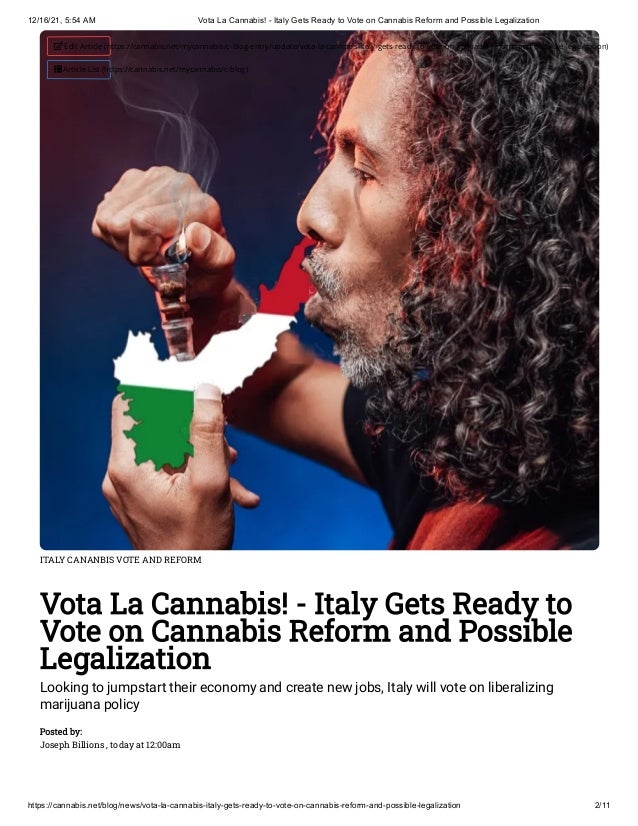 12/16/21, 5:54 AM Vota La Cannabis! - Italy Gets Ready to Vote on Cannabis Reform and Possible Legalization
https://cannabis.net/blog/news/vota-la-cannabis-italy-gets-ready-to-vote-on-cannabis-reform-and-possible-legalization 2/11
ITALY CANANBIS VOTE AND REFORM
Vota La Cannabis! - Italy Gets Ready to
Vote on Cannabis Reform and Possible
Legalization
Looking to jumpstart their economy and create new jobs, Italy will vote on liberalizing
marijuana policy
Posted by:

Joseph Billions , today at 12:00am
 Edit Article (https://cannabis.net/mycannabis/c-blog-entry/update/vota-la-cannabis-italy-gets-ready-to-vote-on-cannabis-reform-and-possible-legalization)
 Article List (https://cannabis.net/mycannabis/c-blog)
 