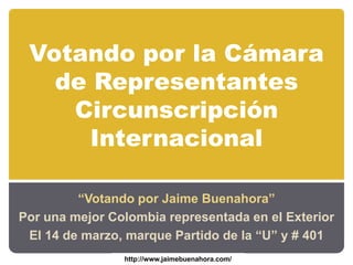 Votando por la Cámara de Representantes Circunscripción Internacional “Votando por Jaime Buenahora”  Por una mejor Colombia representada en el Exterior El 14 de marzo, marque Partido de la “U” y # 401 http://www.jaimebuenahora.com/ 