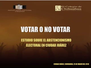 VOTAR O NO VOTAR ESTUDIO SOBRE EL ABSTENCIONISMO  ELECTORAL EN CIUDAD JUÁREZ CIUDAD JUÁREZ, CHIHUAHUA, 25 DE MARZO DEL 2010 