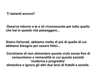 Ti lamenti ancora?   Osserva intorno a te e sii riconoscente per tutto quello che hai in questa vita passeggera...   Siamo fortunati, abbiamo molto di più di quello di cui abbiamo bisogno per essere felici...  Cerchiamo di non alimentare questo ciclo senza fine di consumismo e immoralità in cui questa società  'moderna e progredita'  dimentica e ignora gli altri due terzi di fratelli e sorelle.   