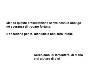 Manda questa presentazione senza nessun obbligo né speranza di trovare fortuna.  Non tenerla per te, mandala e non sarà inutile. Cerchiamo  di lamentarci di meno e di aiutare di più! 