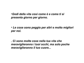 Godi della vita così come è e come ti si presenta giorno per giorno.  Le cose sono peggio per altri e molto migliori per noi.   . Ci sono molte cose nella tua vita che meraviglieranno i tuoi occhi, ma solo poche meraviglieranno il tuo cuore...     