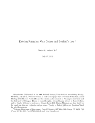 ∗
          Election Forensics: Vote Counts and Benford’s Law


                                    Walter R. Mebane, Jr.†


                                         July 17, 2006




  ∗
    Prepared for presentation at the 2006 Summer Meeting of the Political Methodology Society,
UC-Davis, July 20–22. Previous versions of parts of this paper were presented at the 2006 Annual
Meeting of the Midwest Political Science Association and at seminars at Washington University and
the University of Michigan. Thanks to Daniel Dauplaise for sparking my interest in Benford’s Law,
and to Charlie Gibbons for assistance. I thank David Dill, Martha Mahoney and Luis Guti´rrez e
for supplying data and explaining various issues. Thanks to Jasjeet Sekhon and Jonathan Wand
for helpful comments.
  †
   Professor, Department of Government, Cornell University, 217 White Hall, Ithaca, NY 14853–7901
(Phone: 607-255-2868; Fax: 607-255-4530; E-mail: wrm1@cornell.edu).