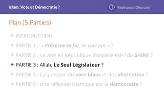 Islam, Vote et Démocratie ?
Plan (5 Parties)
 INTRODUCTION
 PARTIE 1 : « Préserve ta foi, ne vote pas » ?
 PARTIE 2 : Le vote en République française est-il du SHIRK ?
 PARTIE 3 : Allah, Le Seul Législateur ?
 PARTIE 4 : La question du vote blanc et de l'abstention ?
 PARTIE 5 : Une réfexion islamique sur la démocratie ?
 