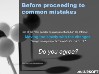 Before proceeding to
common mistakes


One of the most popular mistakes mentioned on the Internet

     Moving too slowly with the changes.
              Change management isn’t a waltz, it’s rock ‘n roll.*



                           Do you agree?
*From: http://www.pritchettnet.com/
 