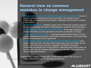 General view on common
mistakes in change management
•   Failing to create a sense of urgency and leadership involvement. A sense of
    urgency motivates employees to buy in and help in the change process.
    Additionally, by involving company leaders, employees will be further motivated
    in their efforts.
•   Communicating poorly. Develop a clear vision of where the company needs to
    be, and communicate that vision to all employees, customers and shareholders.
•   Not empowering employees to lead the change. Encourage employees to
    develop new ideas, try new approaches and serve as stewards of change.
•   Focusing only on the long term. Large-scale organizational change is a long
    process. Break down your vision into smaller short-term goals, and communicate
    short-term successes at each opportunity.
•   Assuming that change is complete once initial goals are achieved. If you
    declare victory too soon, the focus will be taken away from your efforts, and all
    traces of your hard work could soon disappear. Successful companies
    consistently re-evaluate their change efforts to determine where other areas can
    be improved, such as employee development and retention, new projects and
    new systems and structures.

* Adapted from “Leading Change: Why Transformation Efforts Fail” by John P.
    Kotter, Harvard Business on http://blog.tatumllc.com
 