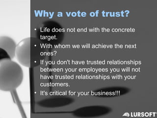Why a vote of trust?
• Life does not end with the concrete
  target.
• With whom we will achieve the next
  ones?
• If you don't have trusted relationships
  between your employees you will not
  have trusted relationships with your
  customers.
• It's critical for your business!!!
 