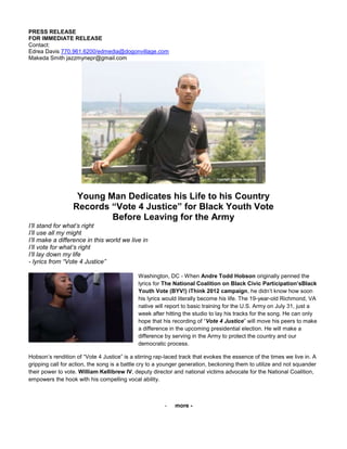 PRESS RELEASE
FOR IMMEDIATE RELEASE
Contact:
Edrea Davis 770.961.6200/edmedia@dogonvillage.com
Makeda Smith jazzmynepr@gmail.com




                   Young Man Dedicates his Life to his Country
                  Records “Vote 4 Justice” for Black Youth Vote
                          Before Leaving for the Army
I’ll stand for what’s right
I’ll use all my might
I’ll make a difference in this world we live in
I’ll vote for what’s right
I’ll lay down my life
- lyrics from “Vote 4 Justice”

                                             Washington, DC - When Andre Todd Hobson originally penned the
                                             lyrics for The National Coalition on Black Civic Participation’sBlack
                                             Youth Vote (BYV!) iThink 2012 campaign, he didn‟t know how soon
                                             his lyrics would literally become his life. The 19-year-old Richmond, VA
                                             native will report to basic training for the U.S. Army on July 31, just a
                                             week after hitting the studio to lay his tracks for the song. He can only
                                             hope that his recording of “Vote 4 Justice” will move his peers to make
                                             a difference in the upcoming presidential election. He will make a
                                             difference by serving in the Army to protect the country and our
                                             democratic process.

Hobson‟s rendition of “Vote 4 Justice” is a stirring rap-laced track that evokes the essence of the times we live in. A
gripping call for action, the song is a battle cry to a younger generation, beckoning them to utilize and not squander
their power to vote. William Kellibrew IV, deputy director and national victims advocate for the National Coalition,
empowers the hook with his compelling vocal ability.



                                                        -   more -
 
