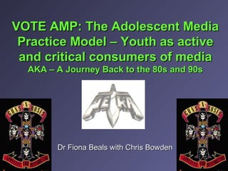 VOTE AMP: The Adolescent MediaVOTE AMP: The Adolescent Media
Practice Model – Youth as activePractice Model – Youth as active
and critical consumers of mediaand critical consumers of media
AKA – A Journey Back to the 80s and 90sAKA – A Journey Back to the 80s and 90s
Dr Fiona Beals with Chris BowdenDr Fiona Beals with Chris Bowden
 