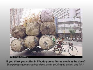If you think you suffer in life, do you suffer as much as he does? Si tu penses que tu souffres dans la vie, souffres-tu autant que lui ? 