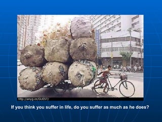 If you think you suffer in life, do you suffer as much as he does?
 