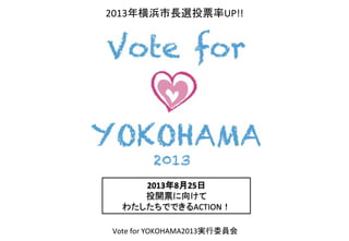 2013年8月25日	
  
投開票に向けて	
  
わたしたちでできるACTION！	
Vote	
  for	
  YOKOHAMA2013実行委員会	
2013年横浜市長選投票率UP!!	
  
 