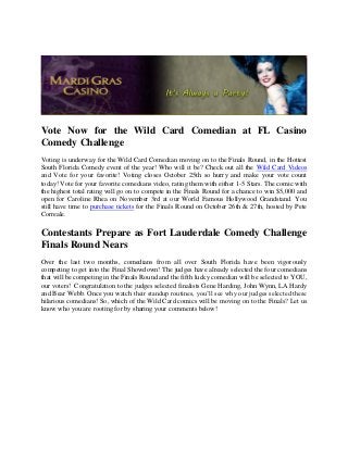 Vote Now for the Wild Card Comedian at FL Casino
Comedy Challenge
Voting is underway for the Wild Card Comedian moving on to the Finals Round, in the Hottest
South Florida Comedy event of the year! Who will it be? Check out all the Wild Card Videos
and Vote for your favorite! Voting closes October 25th so hurry and make your vote count
today! Vote for your favorite comedians video, rating them with either 1-5 Stars. The comic with
the highest total rating will go on to compete in the Finals Round for a chance to win $5,000 and
open for Caroline Rhea on November 3rd at our World Famous Hollywood Grandstand. You
still have time to purchase tickets for the Finals Round on October 26th & 27th, hosted by Pete
Correale.

Contestants Prepare as Fort Lauderdale Comedy Challenge
Finals Round Nears
Over the last two months, comedians from all over South Florida have been vigorously
competing to get into the Final Showdown! The judges have already selected the four comedians
that will be competing in the Finals Round and the fifth lucky comedian will be selected to YOU,
our voters! Congratulation to the judges selected finalists Gene Harding, John Wynn, LA Hardy
and Bear Webb. Once you watch their standup routines, you’ll see why our judges selected these
hilarious comedians! So, which of the Wild Card comics will be moving on to the Finals? Let us
know who you are rooting for by sharing your comments below!
 