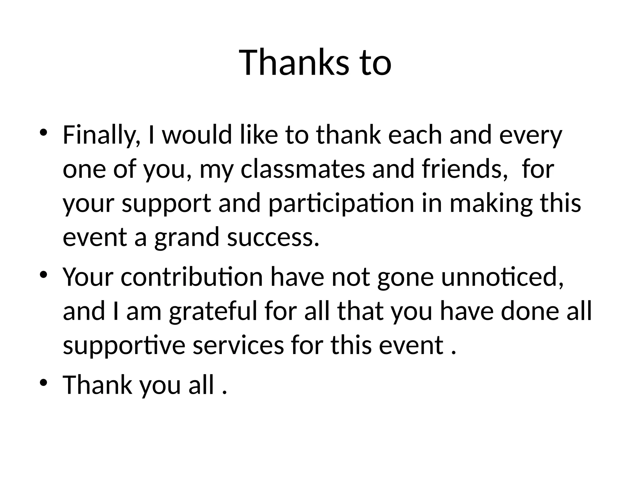 Thanks to
• Finally, I would like to thank each and every
one of you, my classmates and friends, for
your support and participation in making this
event a grand success.
• Your contribution have not gone unnoticed,
and I am grateful for all that you have done all
supportive services for this event .
• Thank you all .
 