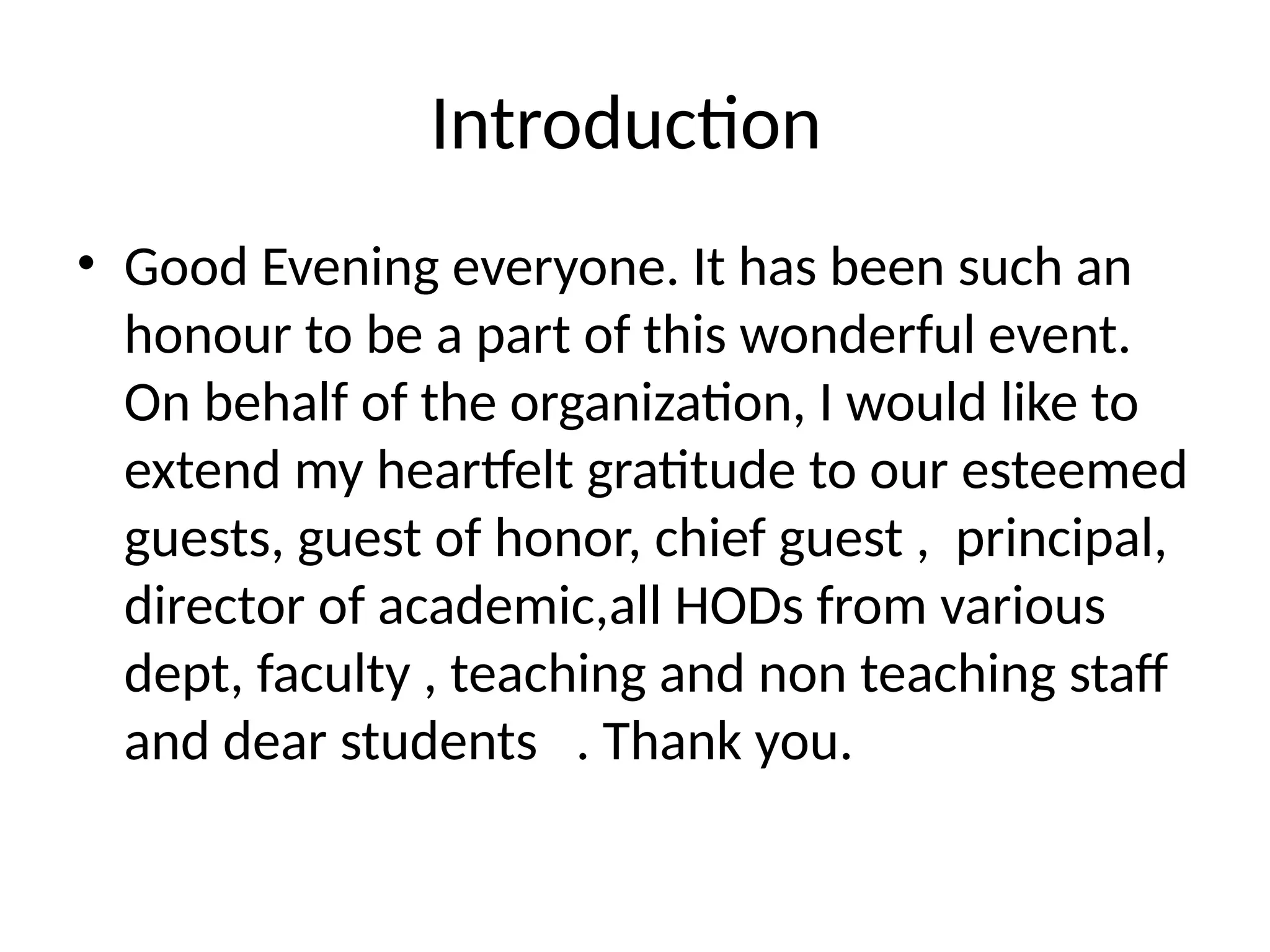 Introduction
• Good Evening everyone. It has been such an
honour to be a part of this wonderful event.
On behalf of the organization, I would like to
extend my heartfelt gratitude to our esteemed
guests, guest of honor, chief guest , principal,
director of academic,all HODs from various
dept, faculty , teaching and non teaching staff
and dear students . Thank you.
 