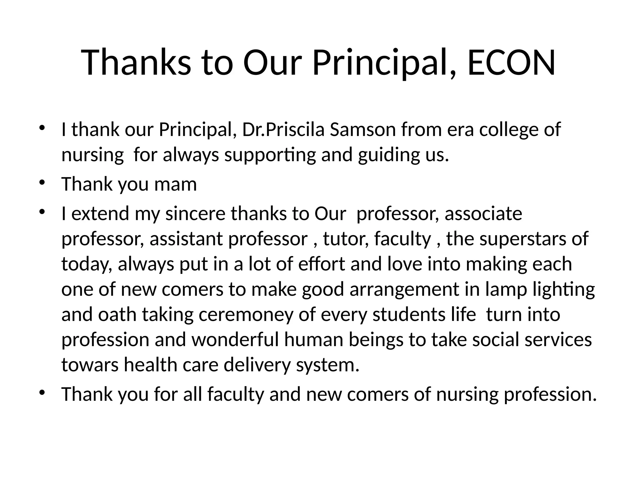 Thanks to Our Principal, ECON
• I thank our Principal, Dr.Priscila Samson from era college of
nursing for always supporting and guiding us.
• Thank you mam
• I extend my sincere thanks to Our professor, associate
professor, assistant professor , tutor, faculty , the superstars of
today, always put in a lot of effort and love into making each
one of new comers to make good arrangement in lamp lighting
and oath taking ceremoney of every students life turn into
profession and wonderful human beings to take social services
towars health care delivery system.
• Thank you for all faculty and new comers of nursing profession.
 