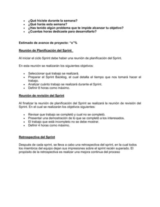    ¿Qué hiciste durante la semana?
      ¿Qué harás esta semana?
      ¿Has tenido algún problema que te impide alcanzar tu objetivo?
      ¿Cuantas horas dedicaste para desarrollarlo?


Estimado de avance de proyecto: “x”%

Reunión de Planificación del Sprint

Al iniciar el ciclo Sprint debe haber una reunión de planificación del Sprint.

En esta reunión se realizarán los siguientes objetivos:

      Seleccionar qué trabajo se realizará.
      Preparar el Sprint Backlog, el cual detalla el tiempo que nos tomará hacer el
       trabajo.
      Analizar cuánto trabajo se realizará durante el Sprint.
      Definir 8 horas como máximo.

Reunión de revisión del Sprint

Al finalizar la reunión de planificación del Sprint se realizará la reunión de revisión del
Sprint. En el cual se realizarán los objetivos siguientes:

      Revisar que trabajo se completó y cual no se completó.
      Presentar una demostración de lo que se completó a los interesados.
      El trabajo que está incompleto no se debe mostrar.
      Definir 4 horas como máximo.


Retrospectiva del Sprint

Después de cada sprint, se lleva a cabo una retrospectiva del sprint, en la cual todos
los miembros del equipo dejan sus impresiones sobre el sprint recién superado. El
propósito de la retrospectiva es realizar una mejora continua del proceso
 