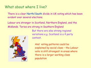What about where I live?  There is a clear  North/South  divide in UK voting which has been evident over several elections. Labour are stronger in Scotland, Northern England, and the Midlands. Tories are strong in Southern England   But there are also strong regional variations e.g. Scotland is a 4 party contest. And  voting patterns could be explained by social class – the Labour vote is still strongest in areas where there is a larger working class population 