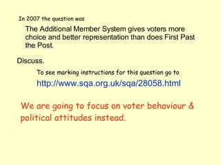 In 2007 the question was The Additional Member System gives voters more choice and better representation than does First Past the Post.  Discuss.   To see marking instructions for this question go to   http://www. sqa .org. uk / sqa /28058.html We are going to focus on voter behaviour & political attitudes instead. 