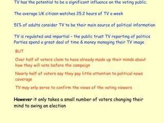 TV has the potential to be a significant influence on the voting public. The average UK citizen watches 25.2 hours of TV a week 51% of adults consider TV to be their main source of political information TV is regulated and impartial – the public trust TV reporting of politics Parties spend a great deal of time & money managing their TV image  BUT Over half of voters claim to have already made up their minds about how they will vote before the campaign Nearly half of voters say they pay little attention to political news coverage TV may only serve to confirm the views of the voting viewers However  it only takes a small number of voters changing their mind to swing an election 