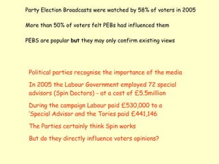 Party Election Broadcasts were watched by 58% of voters in 2005 More than 50% of voters felt PEBs had influenced them  PEBS are popular  but  they may only confirm existing views Political parties recognise the importance of the media In 2005 the Labour Government employed 72 special advisors (Spin Doctors) - at a cost of £5.5million During the campaign Labour paid £530,000 to a ‘Special Advisor and the Tories paid £441,146 The Parties certainly think Spin works But do they directly influence voters opinions? 