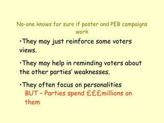 No-one knows for sure if poster and PEB campaigns work They may just reinforce some voters views. They may help in reminding voters about the other parties’ weaknesses. They often focus on personalities BUT – Parties spend £££millions on them 