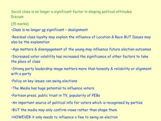 Social class is no longer a significant factor in shaping political attitudes. Discuss (15 marks) Class is no longer  as  significant – dealignment Residual class loyalty may explain the influence of Location & Race BUT Issues may also be the explanation Age matters & disengagement of the young may influence future election outcomes Increased voter volatility has increased the significance of other factors to take the place of class Strong party leadership image matters more than honesty & reliability or alignment with a party Policy on key issues can swing elections The Media has huge potential to influence voters Partisan press, public trust in TV, popularity of PEBs An important source of political info for voters which is recognised by parties BUT the media may only confirm views rather than shape them HOWEVER it only needs to influence a few to swing an election 