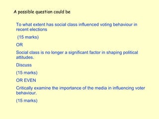 A possible question could be To what extent has social class influenced voting behaviour in recent elections (15 marks) OR Social class is no longer a significant factor in shaping political attitudes. Discuss (15 marks)  OR EVEN Critically examine the importance of the media in influencing voter behaviour . (15 marks) 